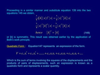 Proceeding in a similar manner and substitute equation 139 into the two equations 145 we obtain,  or [k] is symmetric. This result was obtained earlier by the application of Betti’s work principle. Quadratic Form  :  Equation147 represents  an expression of the form. Which is the sum of terms involving the squares of the displacements and the products of pairs of displacements, such an expression is known as a quadratic form and represents a scalar quantity. (149) 