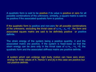 If the quadratic form is  positive and non-zero  for all possible combinations of the unknowns, excluding the trivial case of  x 1 =x 2 …x m  =0  , the form and associated square matrix are said to be definitely positive  or  positive definite. The strain energy of the system being a positive quantity, it and the associated matrix are positive. If the system is fixed–base so that the strain energy can be zero only in the trivial case of x 1 =x 2 …=x n  =0, the quadratic form and the associated stiffness matrix are positive definite.  A quadratic form is said to be  positive  if its value is  positive   or zero  for all possible combinations of the unknowns. similarly, a square matrix is said to be positive if the associated quadratic form is positive. A system which can undergo rigid body motion can have zero strain energy for finite values of X. Hence V and [k] in this case are positive but not positive definite. 