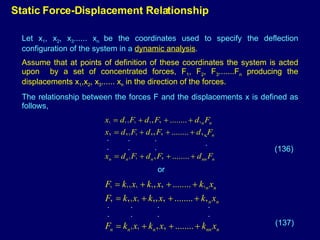 Static Force-Displacement Relationship Let x 1 , x 2 , x 3 ...... x n  be the coordinates used to specify the deflection configuration of the system in a  dynamic analysis . Assume that at points of definition of these coordinates the system is acted upon  by a set of concentrated forces, F 1 , F 2 , F 3 .......F n  producing the displacements x 1 ,x 2 , x 3 ...... x n  in the direction of the forces. The relationship between the forces F and the displacements x is defined as follows, . . . . . . . . . . . . . . . . (136) (137) or 