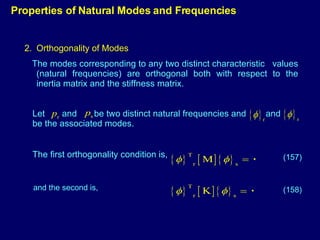 Orthogonality of Modes The modes corresponding to any two distinct characteristic  values (natural frequencies) are orthogonal both with respect to the inertia matrix and the stiffness matrix. Properties of Natural Modes and Frequencies Let  and  be two distinct natural frequencies and  and  be the associated modes. The first orthogonality condition is,  (157) (158) and the second is, 