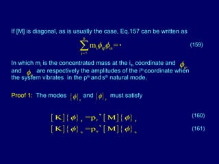 If [M] is diagonal, as is usually the case, Eq.157 can be written as  In which m i  is the concentrated mass at the i th  coordinate and  and  are respectively the amplitudes of the i th  coordinate when the system vibrates  in the p th  and   s th  natural mode. (159) Proof 1:   The modes  and  must satisfy (160) (161) 