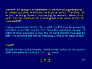 However, by appropriate combination of the non-orthogonal modes it is always possible to construct orthogonal points. Therefore, all modes, including those corresponding to repeated characteristic roots, may be considered to be orthogonal in the sense of Eq.157. Give example. Having established that Eq.157 is valid, Eq.158 may be proved by reference to Eq.162 and Eq.163, Since the right-hand member of either of these equalities is zero, the left-hand member must also be zero. It is assumed that that the frequency p r  or p s  is not equal to zero. Proof 2:   Based on structural principles, inertia forces acting on the system while the system is vibrating in the  mode: (a) 