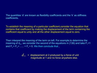 The quantities ‘d’ are known as flexibility coefficients and the ‘k’ as stiffness coefficients. To establish the meaning of a particular coefficient,consider the equation that contains that coefficient by making the displacement of the term containing the coefficient equal to unity and all the other displacement equal to zero. Then interpret the meaning of the term on left. For example,to determine the meaning of d 21 , we consider the second of the equations in (136) and take F 1 =1 and F 2  = F 3  = ….. = F n  = 0.  We then conclude that  , =  displacement at 2 produced by a force of unit  magnitude at 1 and no force anywhere else. 