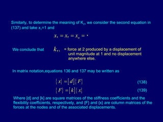 Similarly, to determine the meaning of K 21  we consider the second equation in (137) and take x 1 =1 and  We conclude that  = force at 2 produced by a displacement of unit magnitude at 1 and no displacement anywhere else. In matrix notation,equations 136 and 137 may be written as  (138) (139) Where [d] and [k] are square matrices of the stiffness coefficients and the flexibility coefficients, respectively, and {F} and {x} are column matrices of the forces at the nodes and of the associated displacements. 