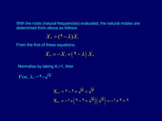 From the first of these equations, With the roots (natural frequencies) evaluated, the natural modes are determined from above as follows: Normalize by taking X 1 =1, then 