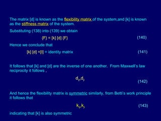 The matrix [d] is known as the   flexibility matrix   of the system,and [k] is known as the   stiffness matrix   of the system. Substituting (138) into (139) we obtain {F} = [k] [d] {F}  Hence we conclude that   [k] [d] =[I]  = identity matrix  It follows that [k] and [d] are the inverse of one another.  From Maxwell’s law reciprocity it follows  ,   d ij= d ji And hence the flexibility matrix is  symmetric  similarly, from Betti’s work principle it follows that    k ij= k ji indicating that [k] is also symmetric (140) (141) (142) (143) 