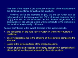 The form of the matrix [C] is obviously a function of the distribution of the damping resistance throughout the structure.  However, unlike the elements of [M], [K] and [D] which can be determined from the basic properties of the structural elements, those of [C] can not be so evaluated, as the relative magnitudes and distributions of the various factors which contribute to the damping of the structure are generally not known. Factors contributing to the overall damping of the system include, the ‘resistance of the fluid’ (air or water) in which the structure is  oscillating,  energy dissipation due to the straining of the elements composing the structure,  losses at the faying surfaces of the cracked sections,  friction at joints and supports, and energy absorption in components or elements that may be superimposed on the main structure. 