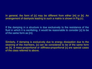 In general, the form of [c] may be different from either [m] or [k]. An arrangement of dashpots leading to such a matrix is shown in Fig.(c). If the damping in a structure is due exclusively to the resistance of the fluid in which it is oscillating, it would be reasonable to consider [c] to be of the same form as [m].  Similarly, if damping is exclusively due to energy dissipation due to the straining of the members, [c] can be considered to be of the same form as [k]. A mass-proportional or stiffness-proportional [c] are special cases of the class referred to above. 