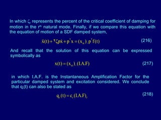 In which   r  represents the percent of the critical coefficient of damping for motion in the r th  natural mode. Finally, if we compare this equation with the equation of motion of a SDF damped system, (216) And recall that the solution of this equation can be expressed symbolically as (217) in which I.A.F. is the Instantaneous Amplification Factor for the particular damped system and excitation considered. We conclude that q r (t) can also be stated as (218) 