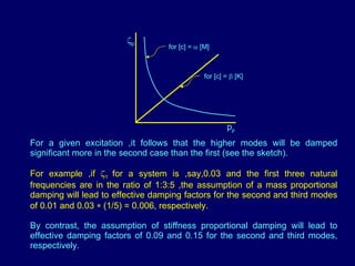 For a given excitation ,it follows that the higher modes will be damped significant more in the second case than the first (see the sketch). For example ,if   1  for a system is ,say,0.03 and the first three natural frequencies are in the ratio of 1:3:5 ,the assumption of a mass proportional damping will lead to effective damping factors for the second and third modes of 0.01 and 0.03    (1/5) = 0.006, respectively. By contrast, the assumption of stiffness proportional damping will lead to effective damping factors of 0.09 and 0.15 for the second and third modes, respectively. for [c] =    [M] for [c] =    [K]  p p p 