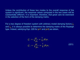 Unless the contribution of these two modes to the overall response of the system is significant, the response values computed in the two cases will be substantially different. It is important, therefore, that great care be exercised in the selection of the form of the damping matrix.  For a two degree of freedom system with arbitrary modal damping factors,  1  and   2  ,it is always possible to determine the damping matrix of the Rayleigh type. Indeed, satisfying Eqn. 220 for  p=1  and  p=2 ,we obtain, (221) 