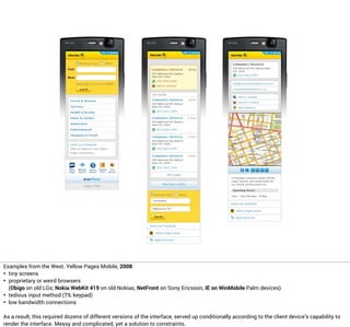 Examples from the West. Yellow Pages Mobile, 2008
• tiny screens
• proprietary or weird browsers
(Obigo on old LGs; Nokia WebKit 419 on old Nokias; NetFront on Sony Ericsson, IE on WinMobile Palm devices)
• tedious input method (T9, keypad)
• low bandwidth connections
As a result, this required dozens of different versions of the interface, served up conditionally according to the client device’s capability to
render the interface. Messy and complicated, yet a solution to constraints.
 