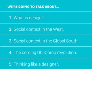 1. What is design?
2. Social context in the West.
3. Social context in the Global South.
4. The coming Ubi-Comp revolution.
5. Thinking like a designer.
WE’RE GOING TO TALK ABOUT...
 