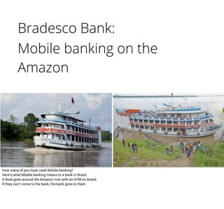 Bradesco Bank:
Mobile banking on the
Amazon
How many of you have used Mobile banking?
Here’s what Mobile banking means to a bank in Brasil.
A Boat goes around the Amazon river with an ATM on board.
If they can’t come to the bank, the bank goes to them.
 