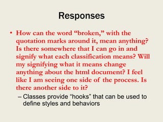 Responses
• How can the word “broken,” with the
  quotation marks around it, mean anything?
  Is there somewhere that I can go in and
  signify what each classification means? Will
  my signifying what it means change
  anything about the html document? I feel
  like I am seeing one side of the process. Is
  there another side to it?
  – Classes provide “hooks” that can be used to
    define styles and behaviors
 