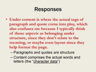 Responses
• Under content is where the actual tags of
  paragraph and quote come into play, which
  also confuses me because I typically think
  of those aspects as belonging under
  structure, since they don’t relate to the
  meaning, or maybe even layout since they
  help format the page.
  – Paragraphs and quotes are structure
  – Content comprises the actual words and
    letters (the “character data”)
 