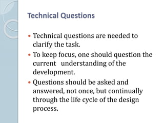 Technical Questions
 Technical questions are needed to
clarify the task.
 To keep focus, one should question the
current understanding of the
development.
 Questions should be asked and
answered, not once, but continually
through the life cycle of the design
process.
 