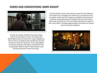 CODES AND CONVENTIONS: DARK KNIGHT
The first thing you think about when you hear the name Batman
is the black suit. Throughout the trailer they try to keep the hero
an enigma. As the bat suit is always remodelled, this entices the
Audience to keep watching until it gets to the end of the trailer
where they unveil the suit. The suit is black because the colour of
the a bat is black. This goes against typical conventions of colours
such as red, blue and green.
To show the wealth of Gotham the trailer shows
most of the characters in suits. This shows that
Bruce Wayne does not come from a poor background.
This is how he is fuelled to become Batman because
he has the money for resources. This is also against
convention because most typical superheroes have
a superpower. Batman doesn't have a power is just
Trained and has the money for the job.
 