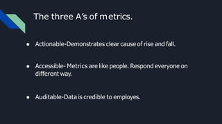 The three A’s of metrics.
● Actionable-Demonstrates clear cause of rise and fall.
● Accessible- Metrics are like people. Respond everyone on
different way.
● Auditable-Data is credible to employes.
 