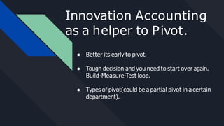 Innovation Accounting
as a helper to Pivot.
● Better its early to pivot.
● Tough decision and you need to start over again.
Build-Measure-Test loop.
● Types of pivot(could be a partial pivot in a certain
department).
 