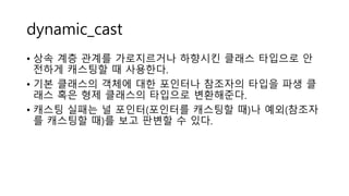 dynamic_cast
• 상속 계층 관계를 가로지르거나 하향시킨 클래스 타입으로 안
전하게 캐스팅할 때 사용한다.
• 기본 클래스의 객체에 대한 포인터나 참조자의 타입을 파생 클
래스 혹은 형제 클래스의 타입으로 변환해준다.
• 캐스팅 실패는 널 포인터(포인터를 캐스팅할 때)나 예외(참조자
를 캐스팅할 때)를 보고 판변할 수 있다.
 