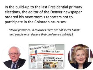 In the build-up to the last Presidential primary
elections, the editor of the Denver newspaper
ordered his newsroom's reporters not to
participate in the Colorado caucuses.
(Unlike primaries, in caucuses there are not secret ballots
and people must declare their preference publicly.)
 