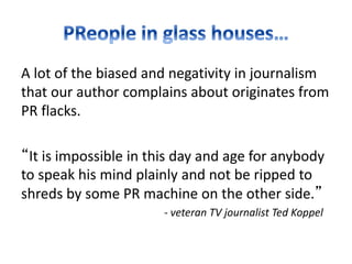 A lot of the biased and negativity in journalism
that our author complains about originates from
PR flacks.
“It is impossible in this day and age for anybody
to speak his mind plainly and not be ripped to
shreds by some PR machine on the other side.”
- veteran TV journalist Ted Koppel
 