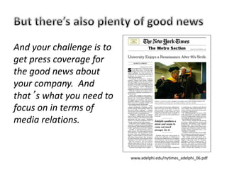 And your challenge is to
get press coverage for
the good news about
your company. And
that’s what you need to
focus on in terms of
media relations.
www.adelphi.edu/nytimes_adelphi_06.pdf
 