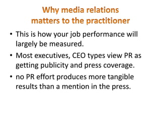 • This is how your job performance will
largely be measured.
• Most executives, CEO types view PR as
getting publicity and press coverage.
• no PR effort produces more tangible
results than a mention in the press.
 