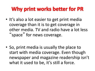 • It’s also a lot easier to get print media
coverage than it is to get coverage in
other media. TV and radio have a lot less
“space” for news coverage.
• So, print media is usually the place to
start with media coverage. Even though
newspaper and magazine readership isn’t
what it used to be, it’s still a force.
 