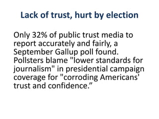 Lack of trust, hurt by election
Only 32% of public trust media to
report accurately and fairly, a
September Gallup poll found.
Pollsters blame "lower standards for
journalism" in presidential campaign
coverage for "corroding Americans'
trust and confidence.”
 