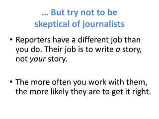 … But try not to be
skeptical of journalists
• Reporters have a different job than
you do. Their job is to write a story,
not your story.
• The more often you work with them,
the more likely they are to get it right.
 