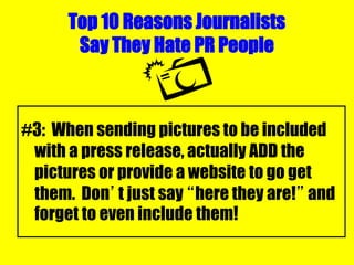 Top 10 Reasons Journalists
Say They Hate PR People
#3: When sending pictures to be included
with a press release, actually ADD the
pictures or provide a website to go get
them. Don’t just say “here they are!” and
forget to even include them!
 