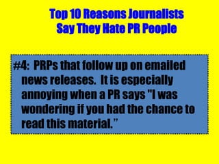 Top 10 Reasons Journalists
Say They Hate PR People
#4: PRPs that follow up on emailed
news releases. It is especially
annoying when a PR says "I was
wondering if you had the chance to
read this material.”
 