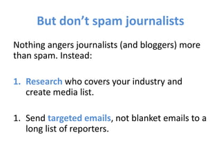 But don’t spam journalists
Nothing angers journalists (and bloggers) more
than spam. Instead:
1. Research who covers your industry and
create media list.
1. Send targeted emails, not blanket emails to a
long list of reporters.
 