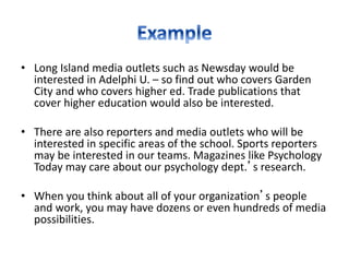 • Long Island media outlets such as Newsday would be
interested in Adelphi U. – so find out who covers Garden
City and who covers higher ed. Trade publications that
cover higher education would also be interested.
• There are also reporters and media outlets who will be
interested in specific areas of the school. Sports reporters
may be interested in our teams. Magazines like Psychology
Today may care about our psychology dept.’s research.
• When you think about all of your organization’s people
and work, you may have dozens or even hundreds of media
possibilities.
 