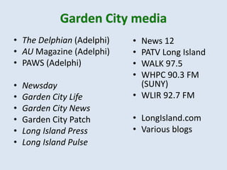 • The Delphian (Adelphi)
• AU Magazine (Adelphi)
• PAWS (Adelphi)
• Newsday
• Garden City Life
• Garden City News
• Garden City Patch
• Long Island Press
• Long Island Pulse
• News 12
• PATV Long Island
• WALK 97.5
• WHPC 90.3 FM
(SUNY)
• WLIR 92.7 FM
• LongIsland.com
• Various blogs
 