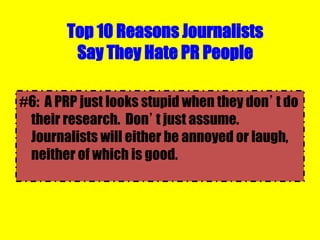 Top 10 Reasons Journalists
Say They Hate PR People
#6: A PRP just looks stupid when they don’t do
their research. Don’t just assume.
Journalists will either be annoyed or laugh,
neither of which is good.
 