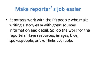 Make reporter’s job easier
• Reporters work with the PR people who make
writing a story easy with great sources,
information and detail. So, do the work for the
reporters. Have resources, images, bios,
spokespeople, and/or links available.
 