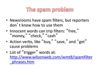 • Newsrooms have spam filters, but reporters
don’t know how to use them
• Innocent words can trip filters: “free,”
“money,” “check,” “cash”
• Action verbs, like “buy,” “save,” and “get”
cause problems
• List of “trigger” words at:
http://www.wilsonweb.com/wmt8/spamfilter
_phrases.htm
 