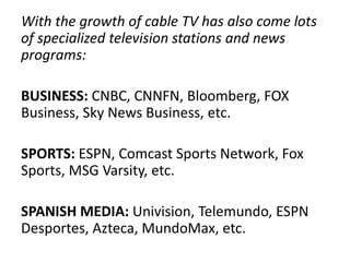 With the growth of cable TV has also come lots
of specialized television stations and news
programs:
BUSINESS: CNBC, CNNFN, Bloomberg, FOX
Business, Sky News Business, etc.
SPORTS: ESPN, Comcast Sports Network, Fox
Sports, MSG Varsity, etc.
SPANISH MEDIA: Univision, Telemundo, ESPN
Desportes, Azteca, MundoMax, etc.
 