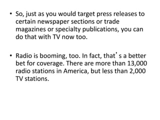 • So, just as you would target press releases to
certain newspaper sections or trade
magazines or specialty publications, you can
do that with TV now too.
• Radio is booming, too. In fact, that’s a better
bet for coverage. There are more than 13,000
radio stations in America, but less than 2,000
TV stations.
 