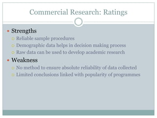 Commercial Research: RatingsStrengthsReliable sample proceduresDemographic data helps in decision making processRaw data can be used to develop academic researchWeaknessNo method to ensure absolute reliability of data collectedLimited conclusions linked with popularity of programmes 