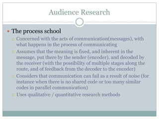 Audience ResearchThe process schoolConcerned with the acts of communication(messages), with what happens in the process of communicatingAssumes that the meaning is fixed, and inherent in the message, put there by the sender (encoder), and decoded by the receiver (with the possibility of multiple stages along the route, and of feedback from the decoder to the encoder)Considers that communication can fail as a result of noise (for instance when there is no shared code or too many similar codes in parallel communication) Uses qualitative / quantitative research methods