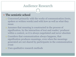 Audience ResearchThe semiotic schoolConcerned primarily with the works of communication (texts, spoken or written words) and with how as well as what they meanAssumes that meaning is constructed in the process of signification, by the interaction of text and reader/ producer within a context, so it is always negotiated and never absoluteConsiders that communication always happens, that signification produces meanings, even when the meanings generated are not shared by participants in the communication eventUses qualitative research methods