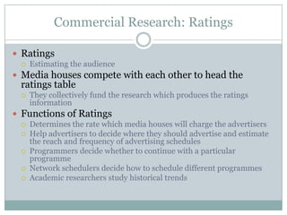 Commercial Research: RatingsRatings Estimating the audience Media houses compete with each other to head the ratings table They collectively fund the research which produces the ratings informationFunctions of RatingsDetermines the rate which media houses will charge the advertisersHelp advertisers to decide where they should advertise and estimate the reach and frequency of advertising schedulesProgrammers decide whether to continue with a particular programmeNetwork schedulers decide how to schedule different programmesAcademic researchers study historical trends