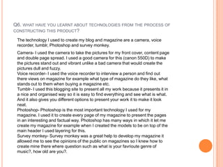 Q6. WHAT HAVE YOU LEARNT ABOUT TECHNOLOGIES FROM THE PROCESS OF
CONSTRUCTING THIS PRODUCT?
The technology I used to create my blog and magazine are a camera, voice
recorder, tumblr, Photoshop and survey monkey.
Camera- I used the camera to take the pictures for my front cover, content page
and double page spread. I used a good camera for this (canon 550D) to make
the pictures stand out and vibrant unlike a bad camera that would create the
pictures dull and fuzzy.
Voice recorder- I used the voice recorder to interview a person and find out
there views on magazine for example what type of magazine do they like, what
stands out to them when buying a magazine etc.
Tumblr- I used this blogging site to present all my work because it presents it in
a nice and organised way so it is easy to find everything and see what is what.
And it also gives you different options to present your work it to make it look
neat.
Photoshop- Photoshop is the most important technology I used for my
magazine. I used it to create every page of my magazine to present the pages
in an interesting and factual way. Photoshop has many ways in which it let me
create my magazine for example when I created the models to be on top of the
main header I used layering for this.
Survey monkey- Survey monkey was a great help to develop my magazine it
allowed me to see the opinions of the public on magazines so I knew how to
create mine there where question such as what is your favrioute genre of
music?, how old are you?.
 