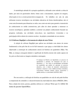 A metodologia adotada foi a pesquisa qualitativa, utilizando como método a coleta de 

dados, por meio de questionário aberto, fontes orais e documentais, registros de imagens, 

observações in loco e evento promovido às margens do.                Os   trabalhos   em   sala   de   aula 

utilizaram recursos tecnológicos nas atividades educativas de forma interdisciplinar, não só 

como uma ferramenta para dinamizar as aulas, mas como um meio para garantir a transmissão 

do   conhecimento   no   molde   construtivista,   pois   além   do   aluno   aprender   a   manusear   os 

recursos tecnológicos, aprendeu também a construir seu próprio conhecimento baseado nas 

pesquisas   realizadas,   nas   atividades   extra­classe,   nas   experiências   vivenciadas   e   na 

participação efetiva dentro do contexto escolar e  da própria comunidade em seu entorno.

3.1 O Software HagáQué e a ferramenta de edição de texto Writer
        A seleção do software HagáQué para aplicar nas atividades com alunos do ensino 

fundamental se deu pelo fato de ser de fácil manuseio e que aguça a criatividade dos alunos 

objetivando a construção do conhecimento através de histórias em quadrinhos (HQs). Nas 

HQs, as crianças conseguem deduzir o significado da história mesmo não sendo capazes de 

ler, pois ao observarem as imagens entendem a mensagem. 

                                                 O   emprego   da   História   em   Quadrinhos   no   processo   de 
                                                 aprendizado   é,   portanto,   um   manancial   rico   para   os 
                                                 educadores  (...)     são   várias   as   possibilidades   encontradas 
                                                 nos   quadrinhos   que   podem   ser   aplicadas   no   processo 
                                                 educativo,   com   o   intuito   de   transmitir   conhecimentos, 
                                                 despertar o interesse e criar o hábito da leitura sistemática, 
                                                 conscientizar,   fomentar   atitudes   críticas,   desenvolver   a 
                                                 aptidão artística e a criatividade (SANTOS, 2003).



        Por este motivo, a utilização de histórias em quadrinhos em sala de aula pode facilitar 

a compreensão de conteúdos e o desenvolvimento da criatividade dos alunos (FRIZZO, 2001). 

Para a edição dos textos, poesias, paródias utilizou­se o software Writer que é o editor de
texto do pacote OpenOffice.
 