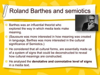 Roland Barthes and semiotics
Barthes was an influential theorist who
explored the way in which media texts make
meaning.
(Saussure was more interested in how meaning was created
in language, Barthes was more interested in the cultural
significance of Semiotics.)
He considered that all cultural forms, are essentially made up
of a system of signs that could be deconstructed to reveal
how cultural meanings are constructed.
He analysed the denotative and connotative level of signs
in a media text.

 