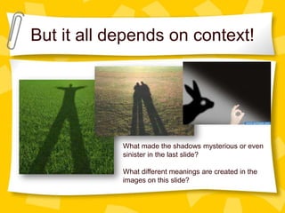 But it all depends on context!

What made the shadows mysterious or even
sinister in the last slide?
What different meanings are created in the
images on this slide?

 